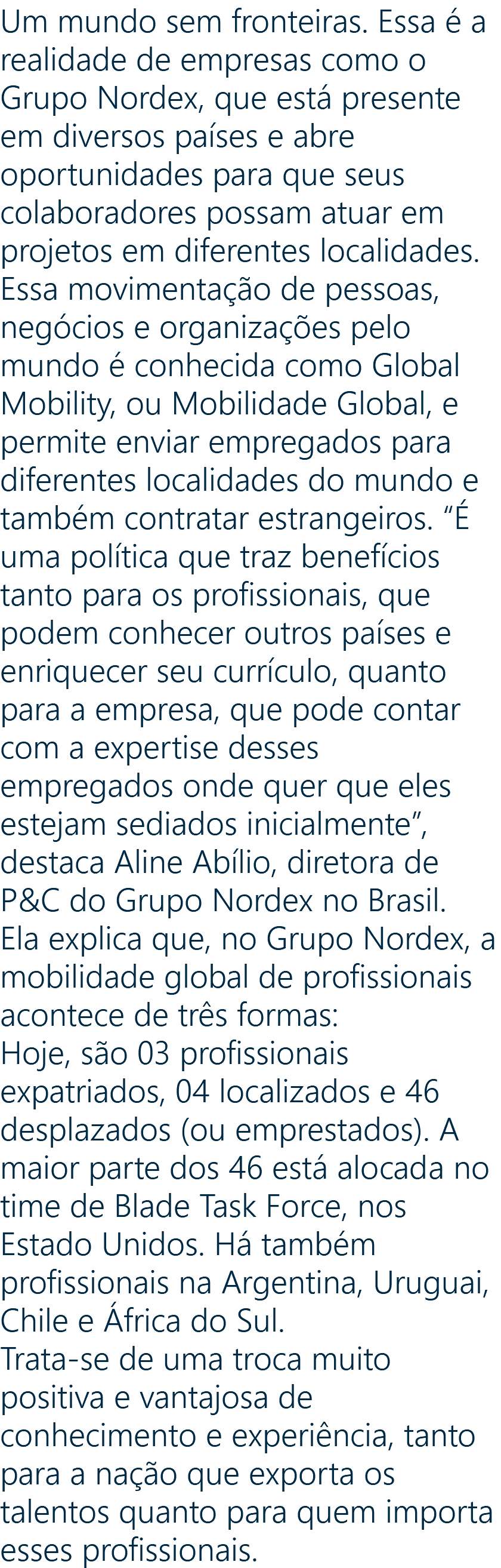 Um mundo sem fronteiras. Essa é a realidade de empresas como o Grupo Nordex, que está presente em diversos países e abre oportunidades para que seus colaboradores possam atuar em projetos em diferentes localidades. Essa movimentação de pessoas, negócios e organizações pelo mundo é conhecida como Global Mobility, ou Mobilidade Global, e permite enviar empregados para diferentes localidades do mundo e também contratar estrangeiros. “É uma política que traz benefícios tanto para os profissionais, que podem conhecer outros países e enriquecer seu currículo, quanto para a empresa, que pode contar com a expertise desses empregados onde quer que eles estejam sediados inicialmente”, destaca Aline Abílio, diretora de P&C do Grupo Nordex no Brasil. Ela explica que, no Grupo Nordex, a mobilidade global de profissionais acontece de três formas: Hoje, são 03 profissionais expatriados, 04 localizados e 46 desplazados (ou emprestados). A maior parte dos 46 está alocada no time de Blade Task Force, nos Estado Unidos. Há também profissionais na Argentina, Uruguai, Chile e África do Sul. Trata-se de uma troca muito positiva e vantajosa de conhecimento e experiência, tanto para a nação que exporta os talentos quanto para quem importa esses profissionais.