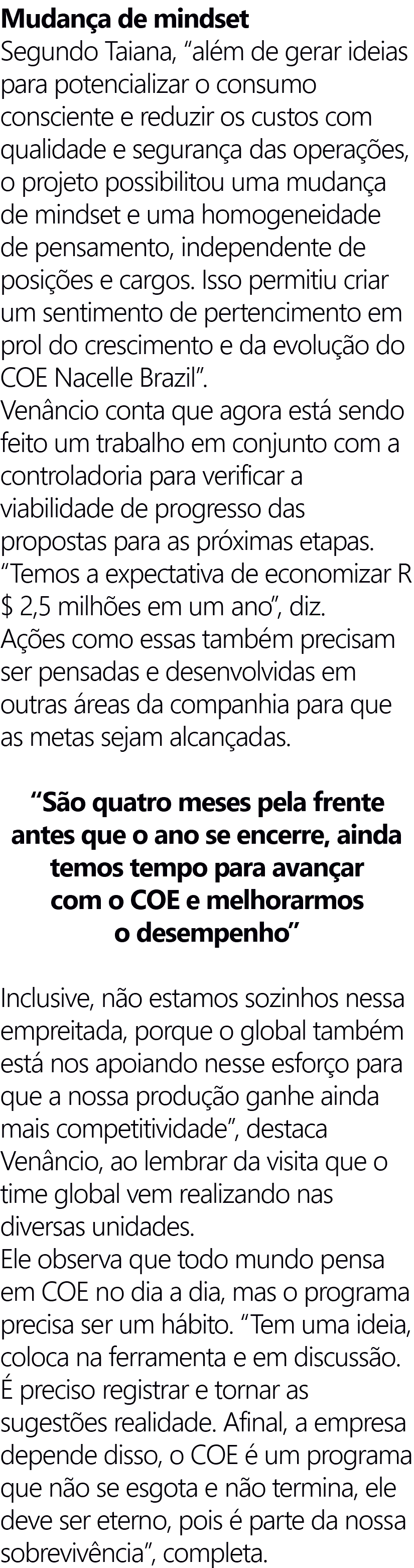 Mudança de mindset Segundo Taiana, “além de gerar ideias para potencializar o consumo consciente e reduzir os custos com qualidade e segurança das operações, o projeto possibilitou uma mudança de mindset e uma homogeneidade de pensamento, independente de posições e cargos. Isso permitiu criar um sentimento de pertencimento em prol do crescimento e da evolução do COE Nacelle Brazil”. Venâncio conta que agora está sendo feito um trabalho em conjunto com a controladoria para verificar a viabilidade de progresso das propostas para as próximas etapas. “Temos a expectativa de economizar R$ 2,5 milhões em um ano”, diz. Ações como essas também precisam ser pensadas e desenvolvidas em outras áreas da companhia para que as metas sejam alcançadas. “São quatro meses pela frente antes que o ano se encerre, ainda temos tempo para avançar com o COE e melhorarmos o desempenho” Inclusive, não estamos sozinhos nessa empreitada, porque o global também está nos apoiando nesse esforço para que a nossa produção ganhe ainda mais competitividade”, destaca Venâncio, ao lembrar da visita que o time global vem realizando nas diversas unidades. Ele observa que todo mundo pensa em COE no dia a dia, mas o programa precisa ser um hábito. “Tem uma ideia, coloca na ferramenta e em discussão. É preciso registrar e tornar as sugestões realidade. Afinal, a empresa depende disso, o COE é um programa que não se esgota e não termina, ele deve ser eterno, pois é parte da nossa sobrevivência”, completa.